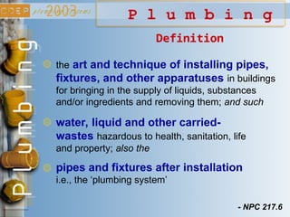 P l u m b i n g
Definition
the art and technique of installing pipes,
fixtures, and other apparatuses in buildings
for bringing in the supply of liquids, substances
and/or ingredients and removing them; and such
water, liquid and other carried-
wastes hazardous to health, sanitation, life
and property; also the
pipes and fixtures after installation
i.e., the ‘plumbing system’
- NPC 217.6
 