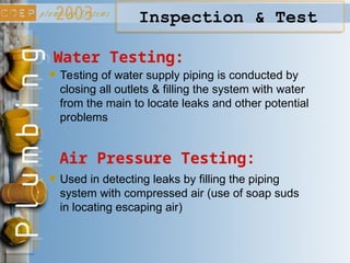 Inspection & Test
Water Testing:
Air Pressure Testing:
Testing of water supply piping is conducted by
closing all outlets & filling the system with water
from the main to locate leaks and other potential
problems
Used in detecting leaks by filling the piping
system with compressed air (use of soap suds
in locating escaping air)
 