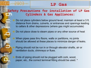 LP Gas
Safety Precautions for installation of LP Gas
Cylinders & Gas Appliances:
Do not place cylinders below ground level; maintain at least a 3 ft.
distance from drains, culverts, or entrances and openings leading
to cellars & other depressions (where gas might accumulate)
Do not place close to steam pipes or any other source of heat
When pipes pass thru floors, walls or partitions, no joints
should be allowed at these places to minimize danger of leaks.
Piping should not be run in or through elevator shafts, air or
ventilation ducts, chimneys or flues.
Ends of piping should not be plugged with cork, wood,
paper, etc., the correct terminal fitting should be used. *
 