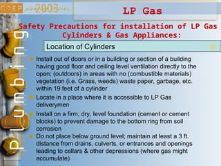 LP Gas
Safety Precautions for installation of LP Gas
Cylinders & Gas Appliances:
Location of Cylinders
Install out of doors or in a building or section of a building
having good floor and ceiling level ventilation directly to the
open; (outdoors) in areas with no (combustible materials)
vegetation (i.e. Grass, weeds) waste paper, garbage, etc.
within 19 feet of a cylinder
Locate in a place where it is accessible to LP Gas
deliverymen
Install on a firm, dry, level foundation (cement or cement
blocks) to prevent damage to the bottom ring from soil
corrosion
Do not place below ground level; maintain at least a 3 ft.
distance from drains, culverts, or entrances and openings
leading to cellars & other depressions (where gas might
accumulate)
 