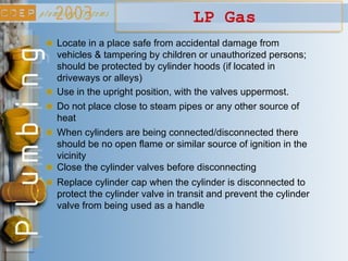 LP Gas
Locate in a place safe from accidental damage from
vehicles & tampering by children or unauthorized persons;
should be protected by cylinder hoods (if located in
driveways or alleys)
Use in the upright position, with the valves uppermost.
Do not place close to steam pipes or any other source of
heat
When cylinders are being connected/disconnected there
should be no open flame or similar source of ignition in the
vicinity
Close the cylinder valves before disconnecting
Replace cylinder cap when the cylinder is disconnected to
protect the cylinder valve in transit and prevent the cylinder
valve from being used as a handle
 