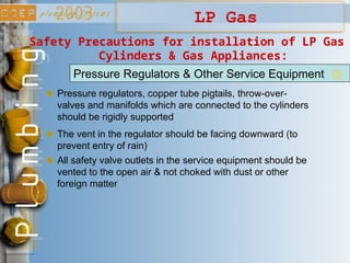 LP Gas
Safety Precautions for installation of LP Gas
Cylinders & Gas Appliances:
Pressure Regulators & Other Service Equipment
Pressure regulators, copper tube pigtails, throw-over-
valves and manifolds which are connected to the cylinders
should be rigidly supported
The vent in the regulator should be facing downward (to
prevent entry of rain)
All safety valve outlets in the service equipment should be
vented to the open air & not choked with dust or other
foreign matter
 