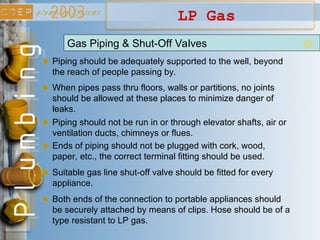 LP Gas
Gas Piping & Shut-Off Valves
Piping should be adequately supported to the well, beyond
the reach of people passing by.
When pipes pass thru floors, walls or partitions, no joints
should be allowed at these places to minimize danger of
leaks.
Piping should not be run in or through elevator shafts, air or
ventilation ducts, chimneys or flues.
Ends of piping should not be plugged with cork, wood,
paper, etc., the correct terminal fitting should be used.
Suitable gas line shut-off valve should be fitted for every
appliance.
Both ends of the connection to portable appliances should
be securely attached by means of clips. Hose should be of a
type resistant to LP gas.
 