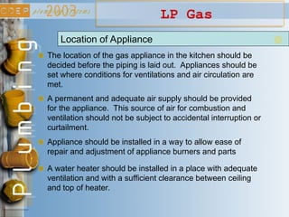 LP Gas
Location of Appliance
The location of the gas appliance in the kitchen should be
decided before the piping is laid out. Appliances should be
set where conditions for ventilations and air circulation are
met.
A permanent and adequate air supply should be provided
for the appliance. This source of air for combustion and
ventilation should not be subject to accidental interruption or
curtailment.
Appliance should be installed in a way to allow ease of
repair and adjustment of appliance burners and parts
A water heater should be installed in a place with adequate
ventilation and with a sufficient clearance between ceiling
and top of heater.
 