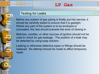 LP Gas
Testing for Leaks
Before any system of gas piping is finally put into service, it
should be carefully tested to ensure that it is gastight.
Where any part of the system is to be enclosed or
concealed, this test should precede the work of closing in.
Matches, candles, or other sources of ignition should not be
used to check for gas leakage. The position of a leak may
be detected by using soap solution.
Leaking or otherwise defective pipes or fittings should be
replaced. No attempt should be made to affect temporary
repair.
 