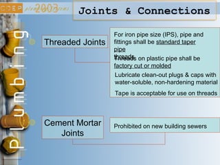 Joints & Connections
Threaded Joints
For iron pipe size (IPS), pipe and
fittings shall be standard taper
pipe
threads
Threads on plastic pipe shall be
factory cut or molded
Lubricate clean-out plugs & caps with
water-soluble, non-hardening material
Tape is acceptable for use on threads
Cement Mortar
Joints
Prohibited on new building sewers
 