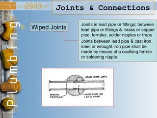 Joints & Connections
Wiped Joints
Joints in lead pipe or fittings; between
lead pipe or fittings & brass or copper
pipe, ferrules, solder nipples or traps
Joints between lead pipe & cast iron,
steel or wrought iron pipe shall be
made by means of a caulking ferrule
or soldering nipple
 