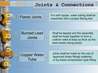 Joints & Connections
Copper Water
Tube
joints shall be made by the use of
approved brass fittings soldered,
or by brass compression type fitting
Burned Lead
Joints
Shall be lapped and the assembly
shall be fused together to form a
uniform weld at least as thick as the
lead sheets being joined
Flared Joints
For soft copper, water tubing shall be
expanded with a proper flaring tool
 