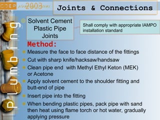 Joints & Connections
Solvent Cement
Plastic Pipe
Joints
Shall comply with appropriate IAMPO
installation standard
Method:
Measure the face to face distance of the fittings
Cut with sharp knife/hacksaw/handsaw
Clean pipe end with Methyl Ethyl Keton (MEK)
or Acetone
Apply solvent cement to the shoulder fitting and
butt-end of pipe
Insert pipe into the fitting
When bending plastic pipes, pack pipe with sand
then heat using flame torch or hot water, gradually
applying pressure
 