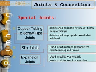 Special Joints:
Copper Tubing
To Screw Pipe
Joints
Joints shall be made by use of brass
adaptor fittings
Joints shall be properly sweated or
soldered
Slip Joints Used in fixture traps (exposed for
maintenance) and drains
Expansion
Joints
Used in soil & waste stack
joints shall be free & accessible
Joints & Connections
 