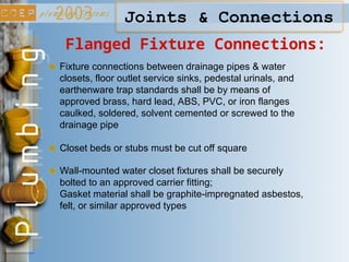 Joints & Connections
Flanged Fixture Connections:
Fixture connections between drainage pipes & water
closets, floor outlet service sinks, pedestal urinals, and
earthenware trap standards shall be by means of
approved brass, hard lead, ABS, PVC, or iron flanges
caulked, soldered, solvent cemented or screwed to the
drainage pipe
Closet beds or stubs must be cut off square
Wall-mounted water closet fixtures shall be securely
bolted to an approved carrier fitting;
Gasket material shall be graphite-impregnated asbestos,
felt, or similar approved types
 