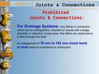 Joints & Connections
Prohibited
Joints & Connections:
For Drainage Systems– any fitting or connection
which has an enlargement, chamber or recess with a ledge,
shoulder or reduction of pipe area, that offers any obstructions
to flow through the drain
An enlargement of 76 mm to 102 mm closet bend
or stub shall be considered an obstruction
 