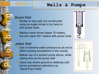 Wells & Pumps
Bored Well
Similar to dug well, but constructed
using an auger driven in by hand or
with power tools
Jetted Well
Use of extreme water pressure so as not to
affect existing foundations in the vicinity
Used only where ground is relatively soft,
hence sometimes referred to as
“Sand-Point Wells”
Seldom hand driven below 15 meters,
but can reach 40+ meters with power tools
Makes use of a suction pump above, while
casing acts as the pump riser
 