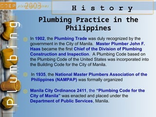 H i s t o r y
Plumbing Practice in the
Philippines
In 1902, the Plumbing Trade was duly recognized by the
government in the City of Manila. Master Plumber John F.
Haas became the first Chief of the Division of Plumbing
Construction and Inspection. A Plumbing Code based on
the Plumbing Code of the United States was incorporated into
the Building Code for the City of Manila.
In 1935, the National Master Plumbers Association of the
Philippines (NAMPAP) was formally organized
Manila City Ordinance 2411, the “Plumbing Code for the
City of Manila” was enacted and placed under the
Department of Public Services, Manila.
 