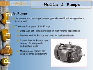 Jet Pumps
Jet pumps are centrifugal pumps typically used for drawing water up
from a well.
There are four types of Jet Pumps:
Deep well Jet Pumps are used in high volume applications
Shallow well Jet Pumps are used for residential wells
Convertible Jet Pumps can
be used for deep wells
and shallow wells
Miniature Jet Pumps are
used for small applications
Wells & Pumps
 