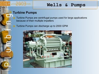 Wells & Pumps
Turbine Pumps
Turbine Pumps are centrifugal pumps used for large applications
because of their multiple impellers
Turbine Pumps can discharge up to 2000 GPM
 