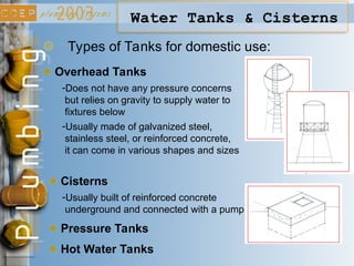 Water Tanks & Cisterns
Types of Tanks for domestic use:
Overhead Tanks
Cisterns
Pressure Tanks
Hot Water Tanks
-Does not have any pressure concerns
but relies on gravity to supply water to
fixtures below
-Usually made of galvanized steel,
stainless steel, or reinforced concrete,
it can come in various shapes and sizes
-Usually built of reinforced concrete
underground and connected with a pump
 