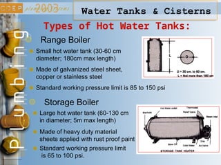 Types of Hot Water Tanks:
Water Tanks & Cisterns
Range Boiler
Storage Boiler
Small hot water tank (30-60 cm
diameter; 180cm max length)
Large hot water tank (60-130 cm
in diameter; 5m max length)
Standard working pressure limit is 85 to 150 psi
Made of heavy duty material
sheets applied with rust proof paint
Standard working pressure limit
is 65 to 100 psi.
Made of galvanized steel sheet,
copper or stainless steel
 