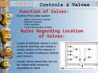 Controls & Valves
Function of Valves:
Control of the water system
- Start or shut down a system
- Regulate pressure
- Check backflow
- Control the direction of water
Rules Regarding Location
of Valves:
Locate & distribute valves in such
a manner that they can isolate a
certain section of the network in
case of system breakdown (before
each branch)
Locate valves where they are not
too visible while remaining
accessible to users
 
