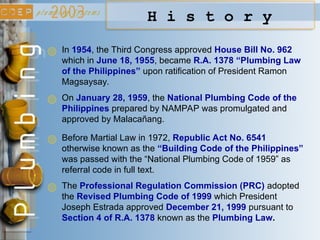 H i s t o r y
On January 28, 1959, the National Plumbing Code of the
Philippines prepared by NAMPAP was promulgated and
approved by Malacañang.
Before Martial Law in 1972, Republic Act No. 6541
otherwise known as the “Building Code of the Philippines”
was passed with the “National Plumbing Code of 1959” as
referral code in full text.
The Professional Regulation Commission (PRC) adopted
the Revised Plumbing Code of 1999 which President
Joseph Estrada approved December 21, 1999 pursuant to
Section 4 of R.A. 1378 known as the Plumbing Law.
In 1954, the Third Congress approved House Bill No. 962
which in June 18, 1955, became R.A. 1378 “Plumbing Law
of the Philippines” upon ratification of President Ramon
Magsaysay.
 
