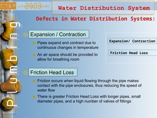 Water Distribution System
Expansion / Contraction
Defects in Water Distribution Systems:
Pipes expand and contract due to
continuous changes in temperature
Expansion/ Contraction
Friction Head Loss
Friction Head Loss
An air space should be provided to
allow for breathing room
Friction occurs when liquid flowing through the pipe makes
contact with the pipe enclosures, thus reducing the speed of
water flow
There is greater Friction Head Loss with longer pipes, small
diameter pipes, and a high number of valves of fittings
 