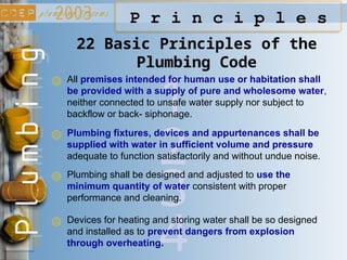 3
2
1
P r i n c i p l e s
All premises intended for human use or habitation shall
be provided with a supply of pure and wholesome water,
neither connected to unsafe water supply nor subject to
backflow or back- siphonage.
22 Basic Principles of the
Plumbing Code
Plumbing fixtures, devices and appurtenances shall be
supplied with water in sufficient volume and pressure
adequate to function satisfactorily and without undue noise.
Plumbing shall be designed and adjusted to use the
minimum quantity of water consistent with proper
performance and cleaning.
4
Devices for heating and storing water shall be so designed
and installed as to prevent dangers from explosion
through overheating.
 