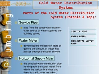 Cold Water Distribution
System
Service Pipe
Parts of the Cold Water Distribution
System (Potable & Tap):
pipe from the street water main or
other source of water supply to the
building served
SERVICE PIPE
WATER METER
HORIZONTAL SUPPLY
MAIN
Water Meter
device used to measure in liters or
gallons the amount of water that
passes through the water service
Horizontal Supply Main
the principal water distribution pipe
running from the water meter from
which the various branches and
risers to the fixtures are taken.
 