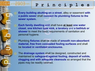 6
5
P r i n c i p l e s
Every building abutting on a street, alley or easement with
a public sewer shall connect its plumbing fixtures to the
sewer system.
Each family dwelling unit shall have at least one water
closet, one kitchen type sink, a lavatory and a bathtub or
shower to meet the basic requirements of sanitation and
personal hygiene.
7
Plumbing fixtures shall be made of smooth non-absorbent
material, free from concealed fouling surfaces and shall
be located in ventilated enclosures.
8
The drainage system shall be designed, constructed and
maintained to safeguard against fouling, deposit of solids,
clogging and with adequate cleanouts so arranged that the
pipes may be readily cleaned.
 