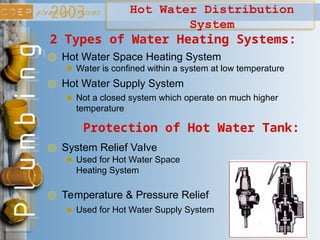 Hot Water Distribution
System
2 Types of Water Heating Systems:
Hot Water Space Heating System
Hot Water Supply System
Water is confined within a system at low temperature
Not a closed system which operate on much higher
temperature
Protection of Hot Water Tank:
System Relief Valve
Temperature & Pressure Relief
Used for Hot Water Space
Heating System
Used for Hot Water Supply System
 