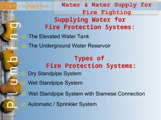 Water & Water Supply for
Fire Fighting
Supplying Water for
Fire Protection Systems:
The Elevated Water Tank
The Underground Water Reservoir
Types of
Fire Protection Systems:
Dry Standpipe System
Wet Standpipe System
Wet Standpipe System with Siamese Connection
Automatic / Sprinkler System
 