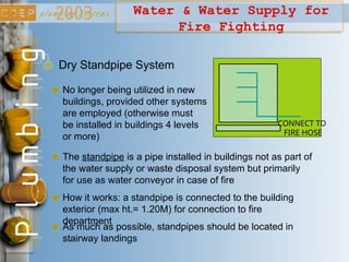 Water & Water Supply for
Fire Fighting
No longer being utilized in new
buildings, provided other systems
are employed (otherwise must
be installed in buildings 4 levels
or more)
Dry Standpipe System
How it works: a standpipe is connected to the building
exterior (max ht.= 1.20M) for connection to fire
department
The standpipe is a pipe installed in buildings not as part of
the water supply or waste disposal system but primarily
for use as water conveyor in case of fire
CONNECT TO
FIRE HOSE
As much as possible, standpipes should be located in
stairway landings
 