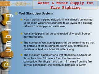 Water & Water Supply for
Fire Fighting
Wet Standpipe System
How it works: a piping network (line is directly connected
to the main water line) connects to all levels of a building
(at least 1 standpipe on each level)
Wet standpipes shall be constructed of wrought iron or
galvanized steel
The number of wet standpipes shall be determined so that
all portions of the building are within 6.00 meters of a
nozzle attached to a hose 23 meters long
The minimum diameter for a wet standpipe is 51mm for
those less than 15 meters form the fire service
connection. For those more than 15 meters from the fire
service connection, the minimum diameter is 63mm
 