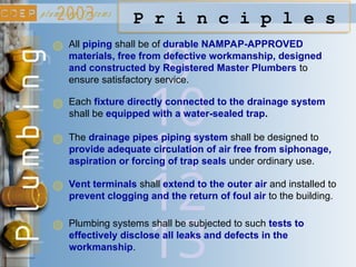 9
P r i n c i p l e s
All piping shall be of durable NAMPAP-APPROVED
materials, free from defective workmanship, designed
and constructed by Registered Master Plumbers to
ensure satisfactory service.
10
Each fixture directly connected to the drainage system
shall be equipped with a water-sealed trap.
11
The drainage pipes piping system shall be designed to
provide adequate circulation of air free from siphonage,
aspiration or forcing of trap seals under ordinary use.
12
Vent terminals shall extend to the outer air and installed to
prevent clogging and the return of foul air to the building.
13
Plumbing systems shall be subjected to such tests to
effectively disclose all leaks and defects in the
workmanship.
 