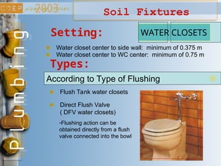 Soil Fixtures
Types:
According to Type of Flushing
Flush Tank water closets
Direct Flush Valve
( DFV water closets)
WATER CLOSETS
-Flushing action can be
obtained directly from a flush
valve connected into the bowl
Setting:
Water closet center to side wall: minimum of 0.375 m
Water closet center to WC center: minimum of 0.75 m
 