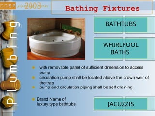 Bathing Fixtures
BATHTUBS
with removable panel of sufficient dimension to access
pump
WHIRLPOOL
BATHS
circulation pump shall be located above the crown weir of
the trap
pump and circulation piping shall be self draining
JACUZZIS
Brand Name of
luxury type bathtubs
 