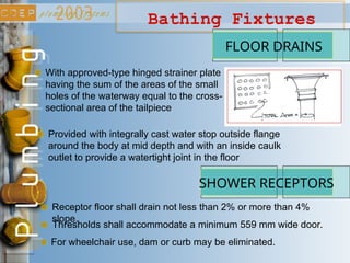 Bathing Fixtures
FLOOR DRAINS
With approved-type hinged strainer plate
having the sum of the areas of the small
holes of the waterway equal to the cross-
sectional area of the tailpiece
Provided with integrally cast water stop outside flange
around the body at mid depth and with an inside caulk
outlet to provide a watertight joint in the floor
SHOWER RECEPTORS
Receptor floor shall drain not less than 2% or more than 4%
slope.
Thresholds shall accommodate a minimum 559 mm wide door.
For wheelchair use, dam or curb may be eliminated.
 
