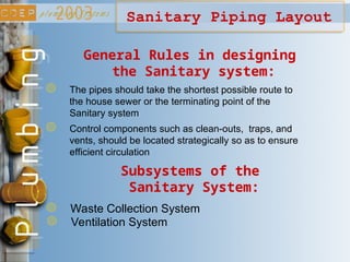 Sanitary Piping Layout
The pipes should take the shortest possible route to
the house sewer or the terminating point of the
Sanitary system
Control components such as clean-outs, traps, and
vents, should be located strategically so as to ensure
efficient circulation
General Rules in designing
the Sanitary system:
Waste Collection System
Subsystems of the
Sanitary System:
Ventilation System
 