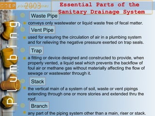 used for ensuring the circulation of air in a plumbing system
and for relieving the negative pressure exerted on trap seals.
Vent Pipe
a fitting or device designed and constructed to provide, when
properly vented, a liquid seal which prevents the backflow of
foul air or methane gas without materially affecting the flow of
sewage or wastewater through it.
Trap
the vertical main of a system of soil, waste or vent pipings
extending through one or more stories and extended thru the
roof.
Stack
Essential Parts of the
Sanitary Drainage System
any part of the piping system other than a main, riser or stack.
Branch
conveys only wastewater or liquid waste free of fecal matter.
Waste Pipe
 