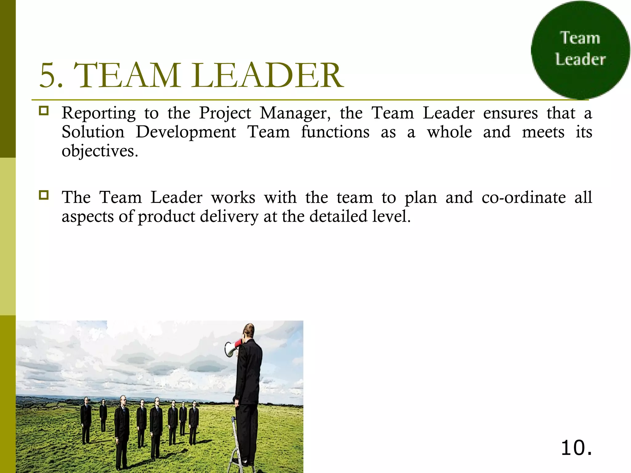 5. TEAM LEADER
 Reporting to the Project Manager, the Team Leader ensures that a
Solution Development Team functions as a whole and meets its
objectives.
 The Team Leader works with the team to plan and co-ordinate all
aspects of product delivery at the detailed level.
 
10.
 