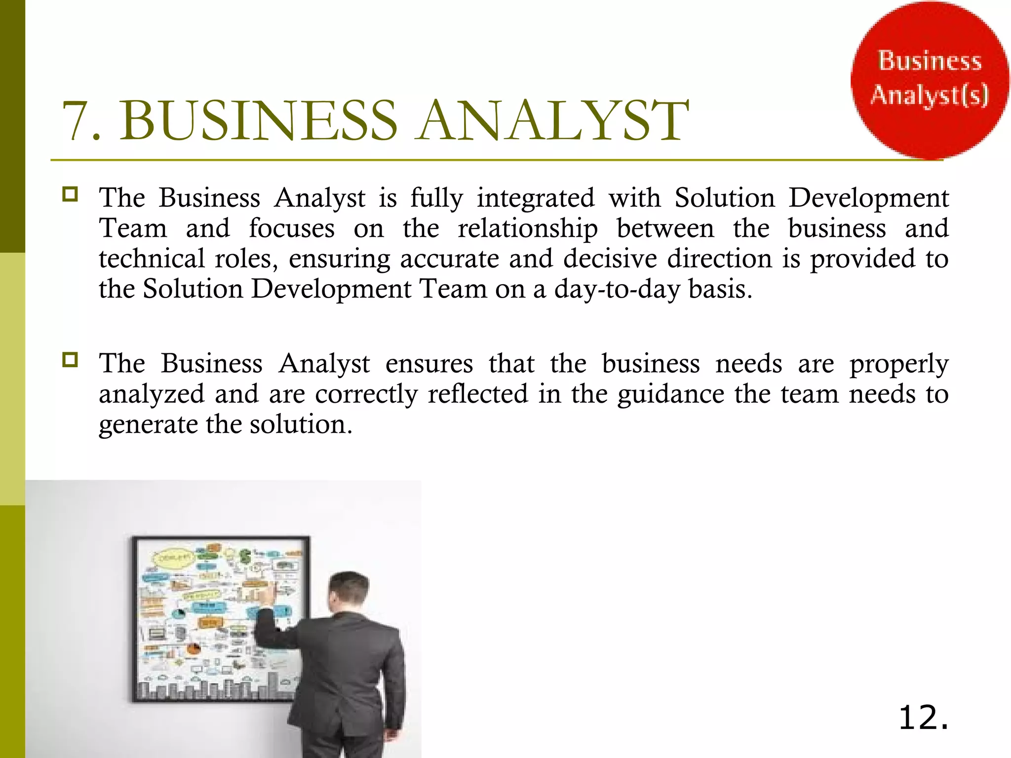 7. BUSINESS ANALYST
 The Business Analyst is fully integrated with Solution Development
Team and focuses on the relationship between the business and
technical roles, ensuring accurate and decisive direction is provided to
the Solution Development Team on a day-to-day basis.
 The Business Analyst ensures that the business needs are properly
analyzed and are correctly reflected in the guidance the team needs to
generate the solution.
 
12.
 