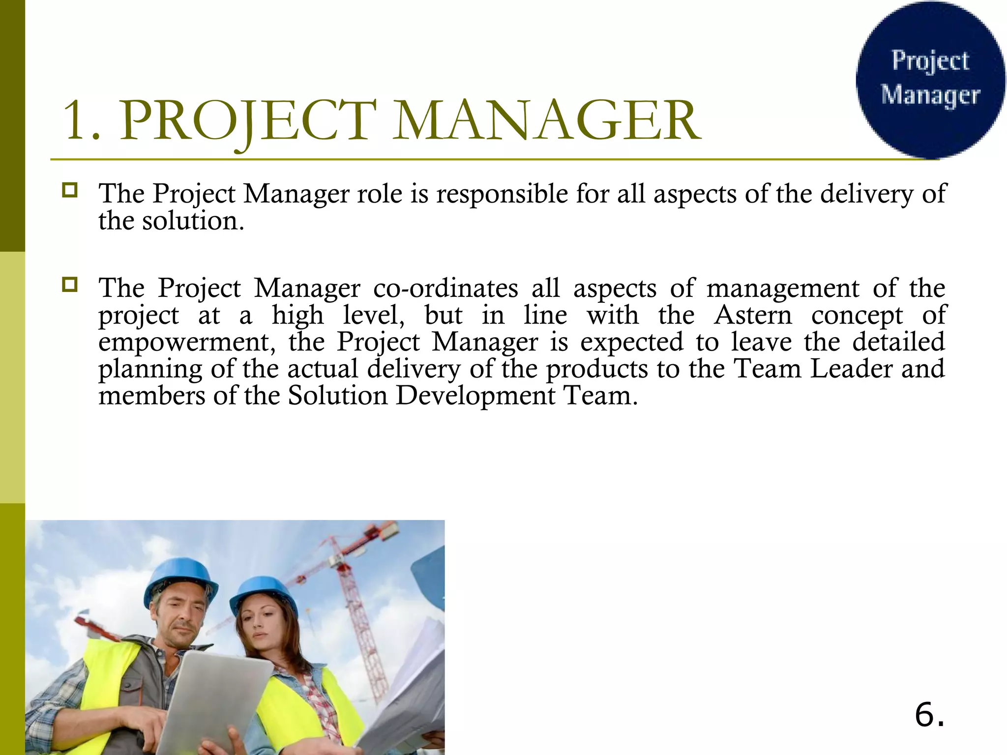 1. PROJECT MANAGER
 The Project Manager role is responsible for all aspects of the delivery of
the solution.
 The Project Manager co-ordinates all aspects of management of the
project at a high level, but in line with the Astern concept of
empowerment, the Project Manager is expected to leave the detailed
planning of the actual delivery of the products to the Team Leader and
members of the Solution Development Team.
 
6.
 