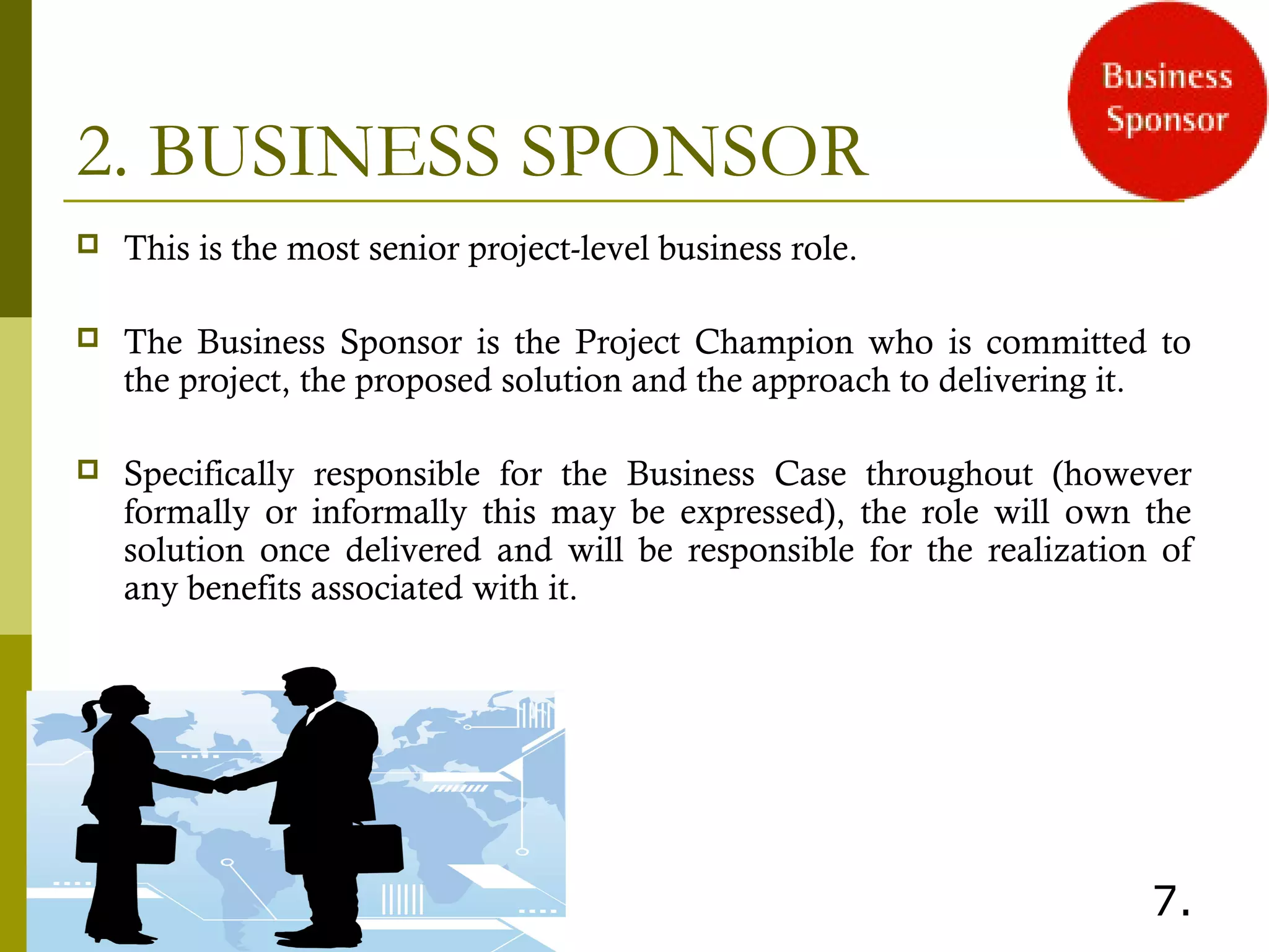 2. BUSINESS SPONSOR
 This is the most senior project-level business role.
 The Business Sponsor is the Project Champion who is committed to
the project, the proposed solution and the approach to delivering it.
 Specifically responsible for the Business Case throughout (however
formally or informally this may be expressed), the role will own the
solution once delivered and will be responsible for the realization of
any benefits associated with it.
7.
 