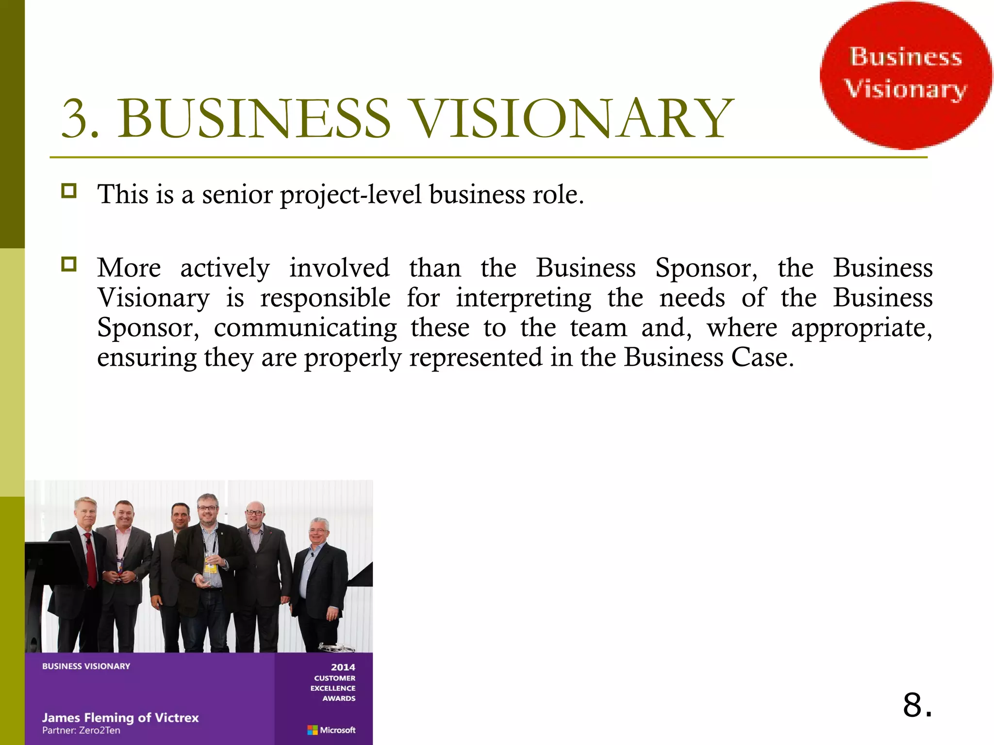 3. BUSINESS VISIONARY
 This is a senior project-level business role.
 More actively involved than the Business Sponsor, the Business
Visionary is responsible for interpreting the needs of the Business
Sponsor, communicating these to the team and, where appropriate,
ensuring they are properly represented in the Business Case.
 
8.
 