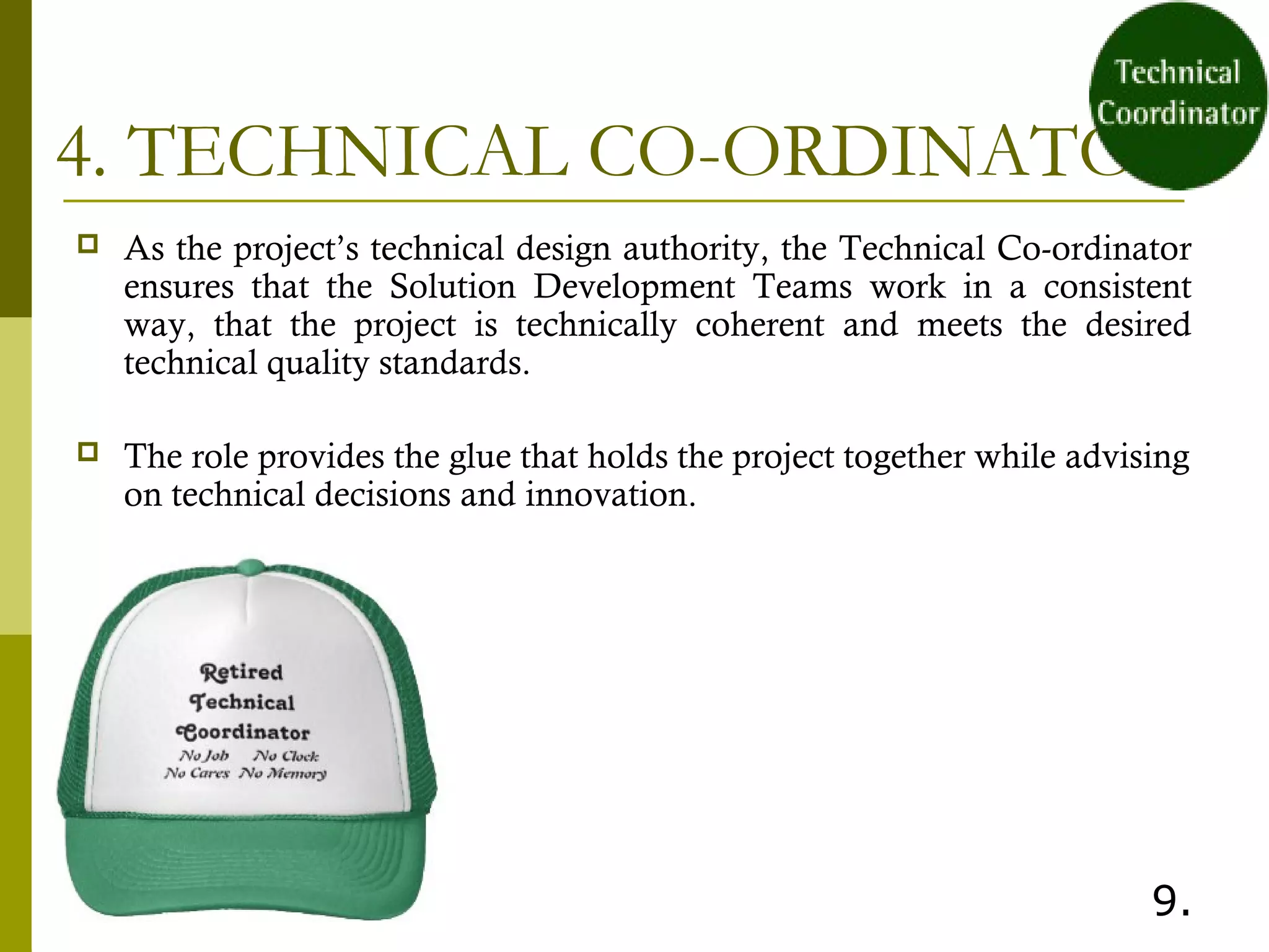 4. TECHNICAL CO-ORDINATOR
 As the project’s technical design authority, the Technical Co-ordinator
ensures that the Solution Development Teams work in a consistent
way, that the project is technically coherent and meets the desired
technical quality standards.
 The role provides the glue that holds the project together while advising
on technical decisions and innovation.
 
9.
 
