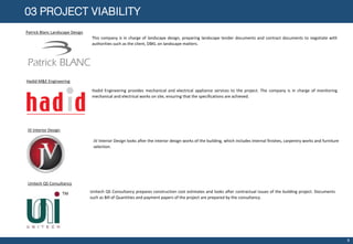 03 PROJECT VIABILITY
Patrick Blanc Landscape Design
This company is in charge of landscape design, preparing landscape tender documents and contract documents to negotiate with
authorities such as the client, DBKL on landscape matters.
Hadid M&E Engineering
Hadid Engineering provides mechanical and electrical appliance services to the project. The company is in charge of monitoring
mechanical and electrical works on site, ensuring that the specifications are achieved.
JV Interior Design
JV Interior Design looks after the interior design works of the building, which includes internal finishes, carpentry works and furniture
selection.
Unitech QS Consultancy
.Unitech QS Consultancy prepares construction cost estimates and looks after contractual issues of the building project. Documents
such as Bill of Quantities and payment papers of the project are prepared by the consultancy.
8
 