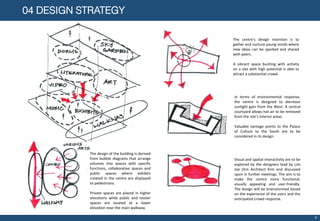 04 DESIGN STRATEGY
9
The design of the building is derived
from bubble diagrams that arrange
volumes into spaces with specific
functions, collaborative spaces and
public spaces where exhibits
created in the centre are displayed
to pedestrians.
Private spaces are placed in higher
elevations while public and noisier
spaces are located at a lower
elevation near the main walkway.
The centre’s design intention is to
gather and nurture young minds where
new ideas can be sparked and shared
with peers.
A vibrant space bustling with activity
on a site with high potential is able to
attract a substantial crowd.
Visual and spatial interactivity are to be
explored by the designers lead by Lim
Joe Onn Architect firm and discussed
upon in further meetings. The aim is to
make the centre more functional,
visually appealing and user-friendly.
The design will be brainstormed based
on the experience of the users and the
anticipated crowd response.
In terms of environmental response,
the centre is designed to decrease
sunlight gain from the West. A central
courtyard allows hot air to be removed
from the site’s interior areas.
Valuable vantage points to the Palace
of Culture to the South are to be
considered in its design.
 