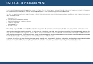 05 PROJECT PROCUREMENT
Procurement is the process of purchasing goods or services in a project. There are several types of routes which can be implemented for procurement while in this project,
the ‘Traditional Contract’ method (also called the ‘Design Bid Build’ method) is used, typical of many government funded projects.
The client first appoints consultants to design the project in detail. Tender documentation which includes drawings and work schedules are to be prepared by consultants.
These consultants include:
• Architecture firm
• Civil and structural engineering company
• Mechanical and electrical engineering company
• Landscape design firm
• Interior design firm
• Quantity surveyor
The building’s design will be fully developed before contractors are appointed. The tender documentation process identifies product requirements and potential sources.
Next, contractors are invited to submit tenders for the construction on a competitive single-stage basis for consultants to evaluate. Contractors are judged based on their
range of services, submitted work programme and price offered. Interviews are conducted for the consultants to determine which contractors to award the contract to.
Result of tenders are submitted to the client in a report format for the client’s approval. Agreements are made when the contractors are chosen and the contracts are
formalized with Lim Joe Onn Architect appointed to administer the contract on behalf of the client.
In this case, the contracts are lump-sum contracts, being defined as a fixed price contract where contractors undertake to be responsible for executing the complete
contract work for a stated total sum of money. The payments to the contractors are made in regular instalments, providing contractors a steady cash flow.
10
 