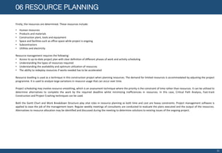 06 RESOURCE PLANNING
Firstly, the resources are determined. These resources include:
• Human resources
• Products and materials
• Construction plant, tools and equipment
• Space and facilities such as office space while project is ongoing
• Subcontractors
• Utilities and electricity
Resource management requires the following:
• Access to up-to-date project plan with clear definition of different phases of work and activity scheduling
• Understanding the types of resources required
• Understanding the availability and optimum utilization of resources
• The ability to redeploy resources if works needed has to be accelerated
Resource levelling is used as a technique in this construction project when planning resources. The demand for limited resources is accommodated by adjusting the project
programme. It is used to analyze large variations in resource usage that can occur over time.
Project scheduling may involve resource smoothing, which is an assessment technique where the priority is the constraint of time rather than resources. It can be utilized to
determine alternatives to complete the work by the required deadline whilst minimizing inefficiencies in resources. In this case, Critical Path Analysis, Fast-track
Construction and Project Crashing techniques can be used.
Both the Gantt Chart and Work Breakdown Structure play vital roles in resource planning as both time and cost are heavy constraints. Project management software is
applied to ease the job of the management team. Regular weekly meetings of consultants are conducted to evaluate the plans executed and the output of the resources.
Alternatives to resource allocation may be identified and discussed during the meeting to determine solutions to existing issues of the ongoing project.
11
 