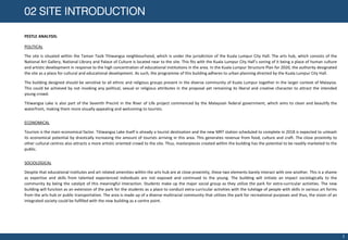 PESTLE ANALYSIS:
02 SITE INTRODUCTION
POLITICAL
The site is situated within the Taman Tasik Titiwangsa neighbourhood, which is under the jurisdiction of the Kuala Lumpur City Hall. The arts hub, which consists of the
National Art Gallery, National Library and Palace of Culture is located near to the site. This fits with the Kuala Lumpur City Hall’s zoning of it being a place of human culture
and artistic development in response to the high concentration of educational institutions in the area. In the Kuala Lumpur Structure Plan for 2020, the authority designated
the site as a place for cultural and educational development. As such, the programme of this building adheres to urban planning directed by the Kuala Lumpur City Hall.
The building designed should be sensitive to all ethnic and religious groups present in the diverse community of Kuala Lumpur together in the larger context of Malaysia.
This could be achieved by not invoking any political, sexual or religious attributes in the proposal yet remaining its liberal and creative character to attract the intended
young crowd.
Titiwangsa Lake is also part of the Seventh Precint in the River of Life project commenced by the Malaysian federal government, which aims to clean and beautify the
waterfront, making them more visually appealing and welcoming to tourists.
ECONOMICAL
Tourism is the main economical factor. Titiwangsa Lake itself is already a tourist destination and the new MRT station scheduled to complete in 2018 is expected to unleash
its economical potential by drastically increasing the amount of tourists arriving in this area. This generates revenue from food, culture and craft. The close proximity to
other cultural centres also attracts a more artistic oriented crowd to the site. Thus, masterpieces created within the building has the potential to be readily marketed to the
public.
SOCIOLOGICAL
Despite that educational institutes and art related amenities within the arts hub are at close proximity, these two elements barely interact with one another. This is a shame
as expertise and skills from talented experienced individuals are not exposed and continued to the young. The building will initiate an impact sociologically to the
community by being the catalyst of this meaningful interaction. Students make up the major social group as they utilize the park for extra-curricular activities. The new
building will function as an extension of the park for the students as a place to conduct extra-curricular activities with the tutelage of people with skills in various art forms
from the arts hub or public transportation. The area is made up of a diverse multiracial community that utilizes the park for recreational purposes and thus, the vision of an
integrated society could be fulfilled with the new building as a centre point.
3
 