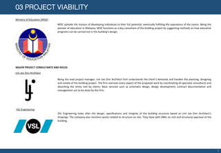 03 PROJECT VIABILITY
Ministry of Education (MOE)
MOE upholds the mission of developing individuals to their full potential, eventually fulfilling the aspirations of the nation. Being the
pioneer of education in Malaysia, MOE functions as a key consultant of the building project by suggesting methods on how educative
programs can be carried out in the building’s design.
MAJOR PROJECT CONSULTANTS AND ROLES:
LJ
Lim Joe Onn Architect
Being the lead project manager, Lim Joe Onn Architect firm understands the client’s demands and handles the planning, designing
and review of the building project. The firm oversees every aspect of the proposed work by coordinating all specialist consultants and
absorbing the stress met by clients. Basic services such as schematic design, design development, contract documentation and
management are to be done by the firm.
VSL Engineering
VSL Engineering looks after the design, specifications and integrity of the building structure based on Lim Joe Onn Architect’s
drawings. The company also monitors works related to structure on site. They liaise with DBKL on civil and structural approval of the
building.
7
 